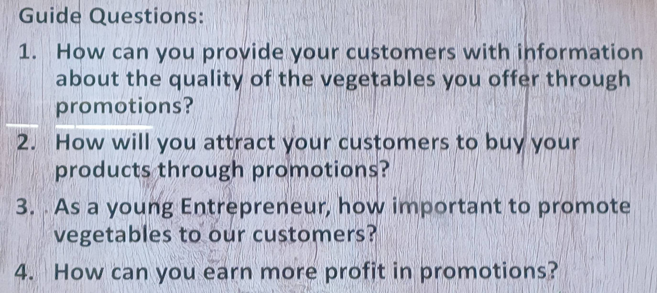 Guide Questions: 
1. How can you provide your customers with information 
about the quality of the vegetables you offer through 
promotions? 
2. How will you attract your customers to buy your 
products through promotions? 
3. As a young Entrepreneur, how important to promote 
vegetables to our customers? 
4. How can you earn more profit in promotions?