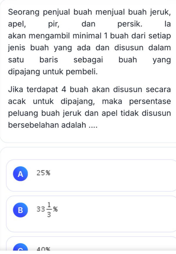 Seorang penjual buah menjual buah jeruk,
apel, pir, dan persik. la
akan mengambil minimal 1 buah dari setiap
jenis buah yang ada dan disusun dalam
satu baris sebagai buah yang
dipajang untuk pembeli.
Jika terdapat 4 buah akan disusun secara
acak untuk dipajang, maka persentase
peluang buah jeruk dan apel tidak disusun
bersebelahan adalah ....
A 25%
B 33 1/3 %
4∩ %