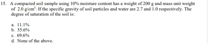 A compacted soil sample using 10% moisture content has a weight of 200 g and mass unit weight
of 2.0g/cm^3. If the specific gravity of soil particles and water are 2.7 and 1.0 respectively. The
degree of saturation of the soil is:
a. 11.1%
b. 55.6%
c. 69.6%
d. None of the above.