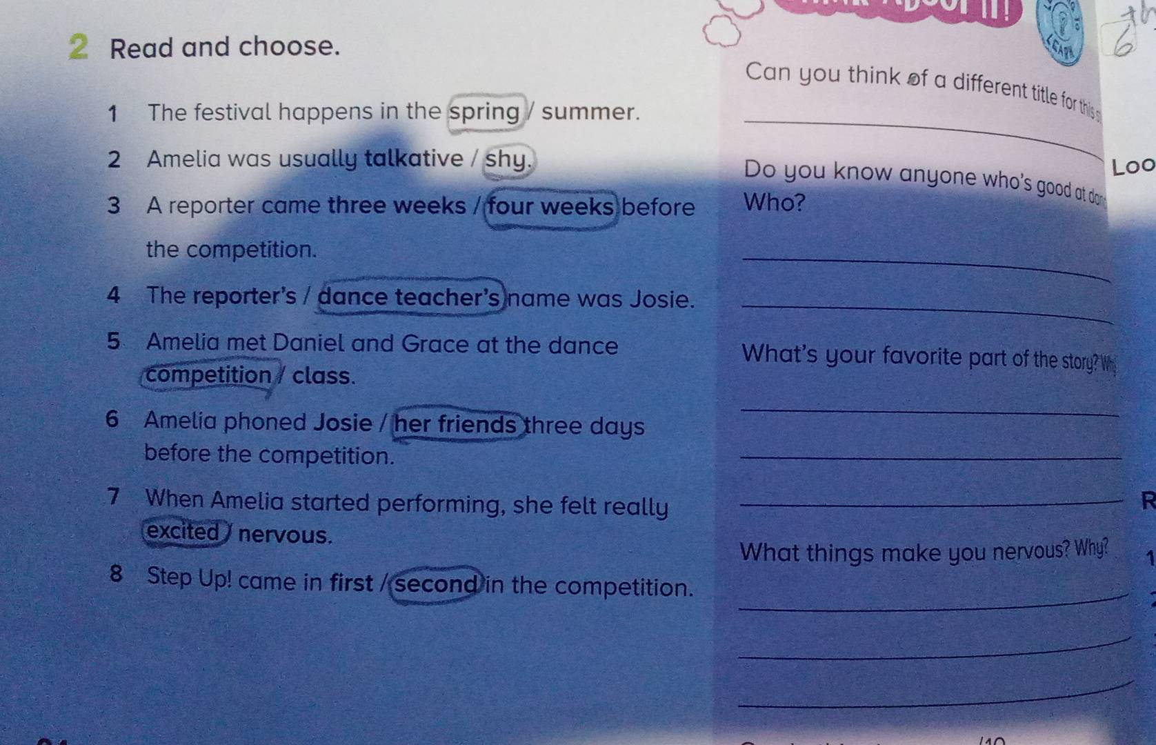 Read and choose. GARA 
Can you think of a different title for this 
1 The festival happens in the spring / summer._ 
2 Amelia was usually talkative / shy. 
Loo 
Do you know anyone who's good at do 
3 A reporter came three weeks / four weeks before Who? 
the competition. 
_ 
4 The reporter's / dance teacher's name was Josie._ 
5 Amelia met Daniel and Grace at the dance What's your favorite part of the story? Wh 
competition / class. 
6 Amelia phoned Josie / her friends three days 
_ 
before the competition. 
_ 
7 When Amelia started performing, she felt really_ 
R 
excited nervous. 1 
What things make you nervous? Why? 
_ 
8 Step Up! came in first / second in the competition. 
_ 
_