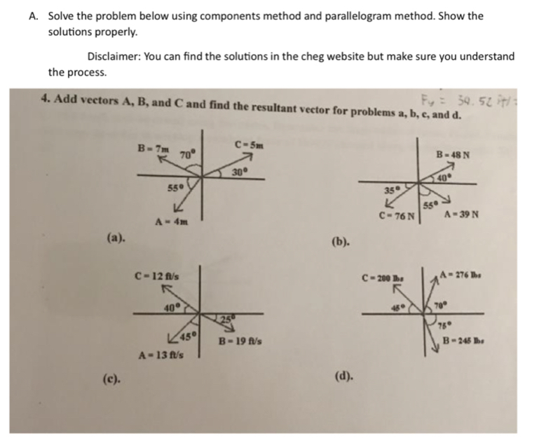 Solve the problem below using components method and parallelogram method. Show the
solutions properly.
Disclaimer: You can find the solutions in the cheg website but make sure you understand
the process.
4. Add vectors A, B, and C and find the resultant vector for problems a, b, c, and d.
(a).
(b).
(c). (d).