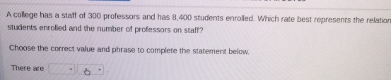 A college has a staff of 300 professors and has 8,400 students enrolled. Which rate best represents the relation
students enrolled and the number of professors on staff?
Choose the correct value and phrase to complete the statement below.
There are □ · 8·