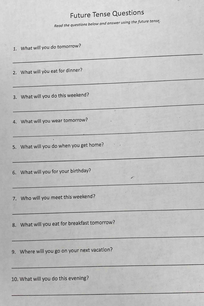 Future Tense Questions 
Read the questions below and answer using the future tense. 
_ 
1. What will you do tomorrow? 
2. What will you eat for dinner? 
_ 
3. What will you do this weekend? 
_ 
4. What will you wear tomorrow? 
_ 
5. What will you do when you get home? 
_ 
6. What will you for your birthday? 
_ 
7. Who will you meet this weekend? 
_ 
8. What will you eat for breakfast tomorrow? 
_ 
9. Where will you go on your next vacation? 
_ 
10. What will you do this evening? 
_