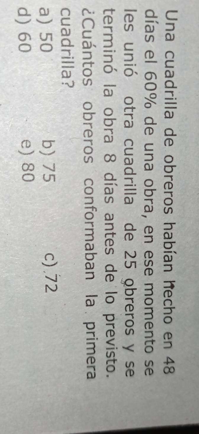 Una cuadrilla de obreros habían hecho en 48
días el 60% de una obra, en ese momento se
les unió otra cuadrilla de 25 obreros y se
terminó la obra 8 días antes de lo previsto.
¿Cuántos obreros conformaban la primera
cuadrilla?
a) 50 b) 75 c) . 72
d) 60 e) 80