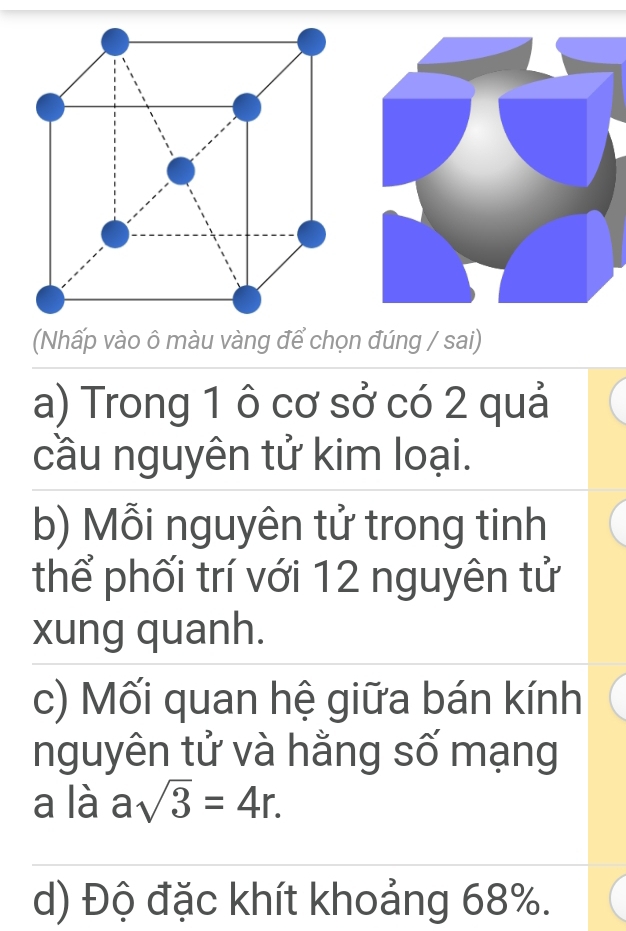 (Nhấp vào ô màu vàng để chọn đúng / sai) 
a) Trong 1 ô cơ sở có 2 quả 
cầu nguyên tử kim loại. 
b) Mỗi nguyên tử trong tinh 
thể phối trí với 12 nguyên tử 
xung quanh. 
c) Mối quan hệ giữa bán kính 
nguyên tử và hằng số mạng 
a là asqrt(3)=4r. 
d) Độ đặc khít khoảng 68%.