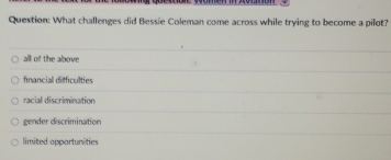 What challenges did Bessie Coleman come across while trying to become a pilot?
alll of the above
fnancial difficulties
racial discrimination
gender discrimination
limited opportunities