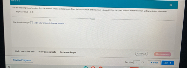 For the following linear function, find the domain, range, and intercepts. Then find the minimum and maximum values of 1[x] on the given interval. Write the domain and range in interval notation.
f(x)=5x+11,[-4,0]
The domain of t(x)=□ .(7 Type your answer in interval notation.) 
Help me solve this View an example Get more help - Clear all Check answer 
Review Progress Question 1 of 7 ¶Bock Noxt