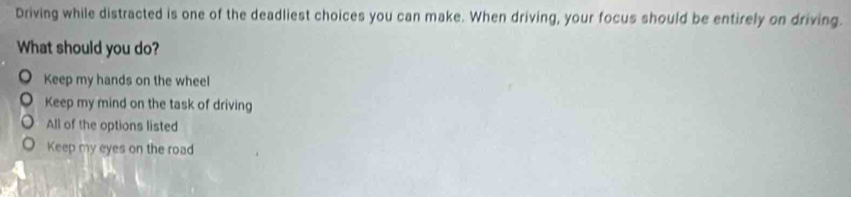 Driving while distracted is one of the deadliest choices you can make. When driving, your focus should be entirely on driving.
What should you do?
Keep my hands on the wheel
Keep my mind on the task of driving
All of the options listed
Keep my eyes on the road