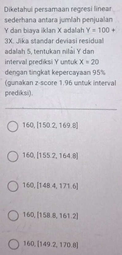 Diketahui persamaan regresi linear
sederhana antara jumlah penjualan
Y dan biaya iklan X adalah Y=100+
3X. Jika standar deviasi residual
adalah 5, tentukan nilai Y dan
interval prediksi Y untuk X=20
dengan tingkat kepercayaan 95%
(gunakan z-score 1.96 untuk interval
prediksi).
160, [150.2,169.8]
160, [155.2,164.8]
160, [148.4,171.6]
160, [158.8,161.2]
160, [149.2,170.8]