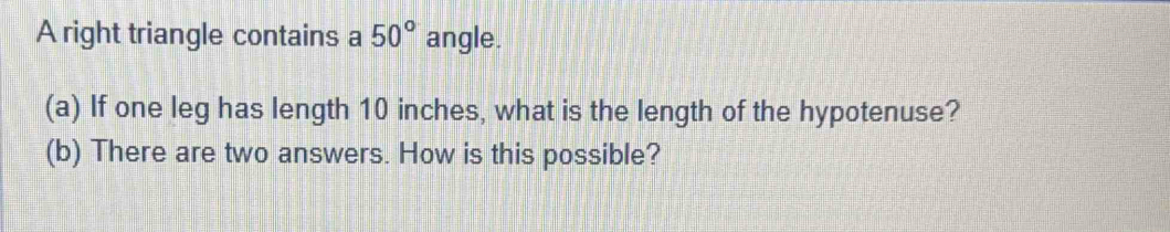 A right triangle contains a 50° angle. 
(a) If one leg has length 10 inches, what is the length of the hypotenuse? 
(b) There are two answers. How is this possible?