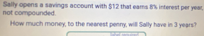 Sally opens a savings account with $12 that earns 8% interest per year, 
not compounded. 
How much money, to the nearest penny, will Sally have in 3 years? 
label required