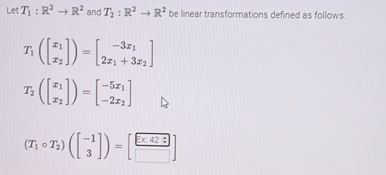 Let T_1:R^2to R^2 and T_2:R^2to R^2 be linear transformations defined as follows.
T_1(beginbmatrix x_1 x_2endbmatrix )=beginbmatrix -3x_1 2x_1+3x_2endbmatrix
T_2(beginbmatrix x_1 x_2endbmatrix )=beginbmatrix -5x_1 -2x_2endbmatrix
(T_1circ T_2)(beginbmatrix -1 3endbmatrix )=[ Ex42?/□  ]