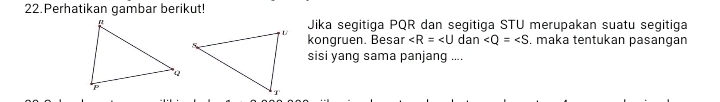 Perhatikan gambar berikut! 
Jika segitiga PQR dan segitiga STU merupakan suatu segitiga 
kongruen. Besar ∠ R=∠ U dan - ∠ Q=∠ S , maka tentukan pasangan 
sisi yang sama panjang ....