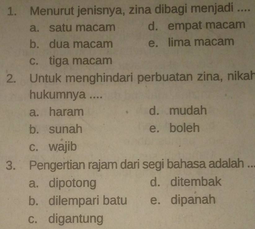 Menurut jenisnya, zina dibagi menjadi ....
a. satu macam d. empat macam
b. dua macam e. lima macam
c. tiga macam
2. Untuk menghindari perbuatan zina, nikah
hukumnya ....
a. haram d. mudah
b. sunah e. boleh
c. wajib
3. Pengertian rajam dari segi bahasa adalah_
a. dipotong d. ditembak
b. dilempari batu e. dipanah
c. digantung