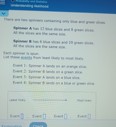 Probability and Statistics 
Understanding likelihood 
There are two spinners containing only blue and green slices. 
Spinner A has 12 blue slices and 8 green slices. 
All the slices are the same size. 
Spinner B has 6 blue slices and 10 green slices. 
All the slices are the same size. 
Each spinner is spun. 
List these events from least likely to most likely. 
Event 1: Spinner A lands on an orange slice. 
Event 2: Spinner B lands on a green slice. 
Event 3: Spinner A lands on a blue slice. 
Event 4: Spinner B lands on a blue or green slice. 
Least likely Most likely 
Event □ Event □ ， Event □ Event □ 
Exnlanation Check