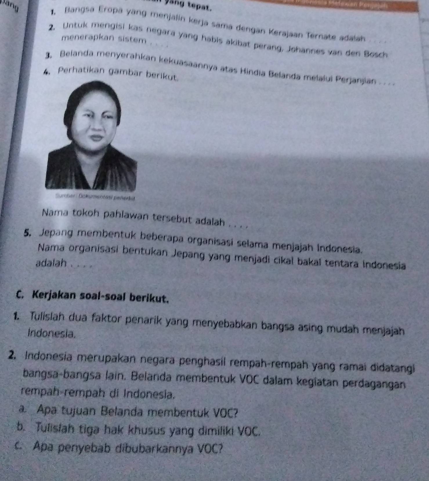 Il yang tepat. 
Dang 1. Bangsa Eropa yang menjalin kerja sama dengan Kerajaan Ternate adaiah 
2. Untuk mengisi kas negara yang habis akibat perang, Johannes van den Bosch 
menerapkan sistem . . . . 
3. Belanda menyerahkan kekuasaannya atas Hindia Belanda melalui Perjanjian 
4.Perhatikan gambar berikut. 
Nama tokoh pahlawan tersebut adalah . . . . 
5. Jepang membentuk beberapa organisasí selama menjajah Indonesia. 
Nama organisasi bentukan Jepang yang menjadi cikal bakal tentara Indonesia 
adalah . . . 
C. Kerjakan soal-soal berikut. 
1. Tulislah dua faktor penarik yang menyebabkan bangsa asing mudah menjajah 
Indonesia. 
2. Indonesia merupakan negara penghasil rempah-rempah yang ramai didatangi 
bangsa-bangsa lain. Belanda membentuk VOC dalam kegiatan perdagangan 
rempah rempah di Indonesia. 
a Apa tujuan Belanda membentuk VOC? 
b. Tulislah tiga hak khusus yang dimiliki VOC. 
C Apa penyebab dibubarkannya VOC?