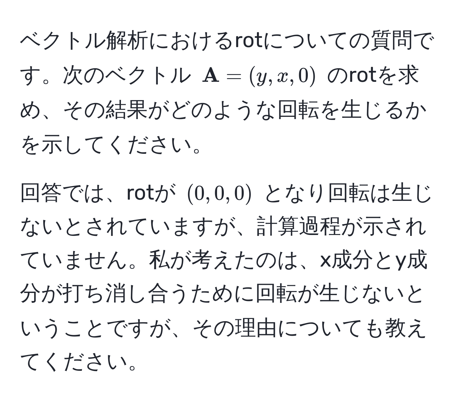 ベクトル解析におけるrotについての質問です。次のベクトル $ A = (y, x, 0)$ のrotを求め、その結果がどのような回転を生じるかを示してください。 

回答では、rotが $(0, 0, 0)$ となり回転は生じないとされていますが、計算過程が示されていません。私が考えたのは、x成分とy成分が打ち消し合うために回転が生じないということですが、その理由についても教えてください。