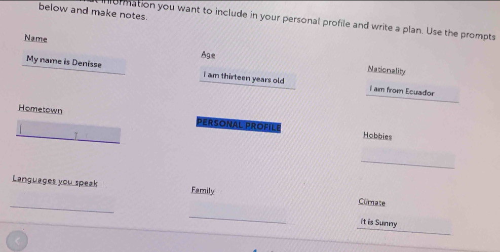 below and make notes. 
nformation you want to include in your personal profile and write a plan. Use the prompts 
Name 
Age 
Nationality 
_ 
My name is Denisse_ I am thirteen years old _I am from Ecuador 
Hometown PERSONAL PROFILE 
_ 
_T Hobbies 
_ 
_ 
Languages you speak Family Climate 
_ 
_ 
_ 
It is Sunny