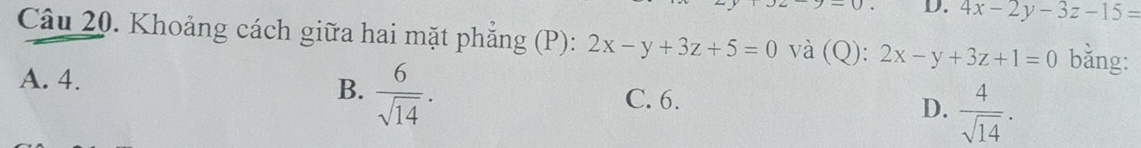 4x-2y-3z-15=
Câu 20. Khoảng cách giữa hai mặt phẳng (P): 2x-y+3z+5=0 và (Q): 2x-y+3z+1=0 bǎng:
A. 4.
B.  6/sqrt(14) .
C. 6.
D.  4/sqrt(14) .