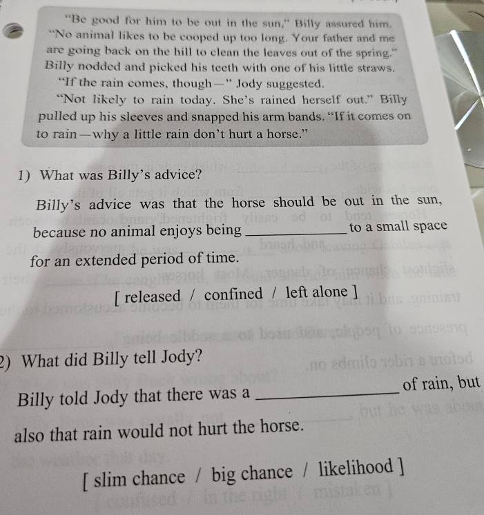 “Be good for him to be out in the sun,” Billy assured him. 
“No animal likes to be cooped up too long. Your father and me 
are going back on the hill to clean the leaves out of the spring." 
Billy nodded and picked his teeth with one of his little straws. 
“If the rain comes, though—” Jody suggested. 
“Not likely to rain today. She’s rained herself out.” Billy 
pulled up his sleeves and snapped his arm bands. “If it comes on 
to rain—why a little rain don’t hurt a horse.” 
1) What was Billy’s advice? 
Billy's advice was that the horse should be out in the sun, 
because no animal enjoys being _to a small space 
for an extended period of time. 
[ released / confined / left alone ] 
2) What did Billy tell Jody? 
Billy told Jody that there was a _of rain, but 
also that rain would not hurt the horse. 
[ slim chance / big chance / likelihood ]