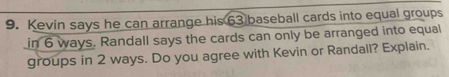 Kevin says he can arrange his 63 baseball cards into equal groups 
in 6 ways. Randall says the cards can only be arranged into equal 
groups in 2 ways. Do you agree with Kevin or Randall? Explain.