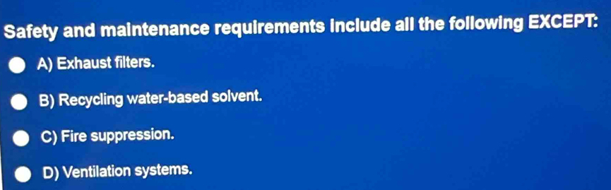 Safety and maintenance requirements include all the following EXCEPT:
A) Exhaust filters.
B) Recycling water-based solvent.
C) Fire suppression.
D) Ventilation systems.