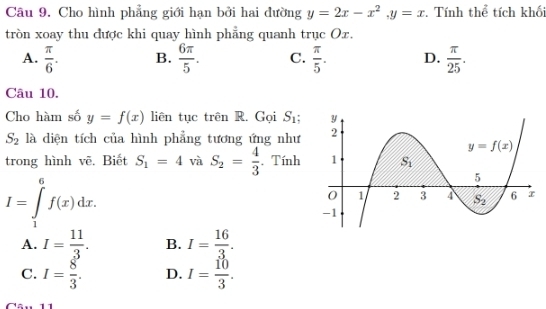 Cho hình phẳng giới hạn bởi hai đường y=2x-x^2,y=x. Tính thể tích khối
tròn xoay thu được khi quay hình phẳng quanh trục Ox.
A.  π /6 . B.  6π /5 . C.  π /5 . D.  π /25 .
Câu 10.
Cho hàm số y=f(x) liên tục trên R. Gọi S_1;
S_2 là diện tích của hình phẳng tương ứng như
trong hình vẽ, Biết S_1=4 và S_2= 4/3 . Tính
I=∈tlimits _1^(6f(x)dx.
A. I=frac 11)3. B. I= 16/3 .
C. I= 8/3 . D. I= 10/3 .