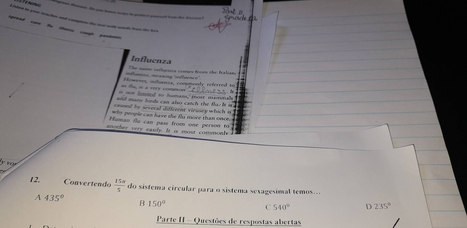 STENING ngrons disnese. De you ki ways to protecl pael from the disedee 
Listen to your teacher and complate the text with words from the her
spread cure flu illness cough pandemic
Influenza
The name influenza comes from the Italian:
influenza, meaning ‘influence’.
However, influenza, commonly referred to
as flu, is a very common .. It
is not limited to humans, most mammals
and many birds can also catch the flu. It is
caused by several different viruses which is
why people can have the flu more than once. 
Human flu can pass from one person to
another very easily. It is most commonlv
12. Convertendo  15π /5  do sistema circular para o sistema sexagesimal temos...
A 435°
B 150°
C 540°
D 235°
Parte II - Questões de respostas abertas