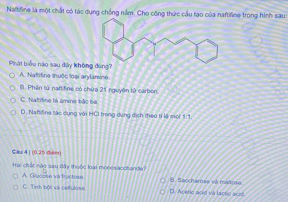 Naftifine là một chất có tác dụng chống nắm. Cho công thức cấu tạo của naftifine trong hình sau:
Phát biểu nào sau đây không đúng?
A. Naftifine thuộc loại arylamine.
B. Phân tử naftifine có chứa 21 nguyên tử carbon.
C. Naftifine là amine bậc ba.
D. Naftifine tác dụng với HCl trong dung dịch theo tỉ lệ mol 1:1. 
Câu 4 | (0.25 điểm)
Hai chất nào sau đây thuộc loại monosaccharide?
A. Glucose và fructose. B. Saccharose và maltose.
C. Tinh bột và cellulose. D. Acetic acid và lactic acid.