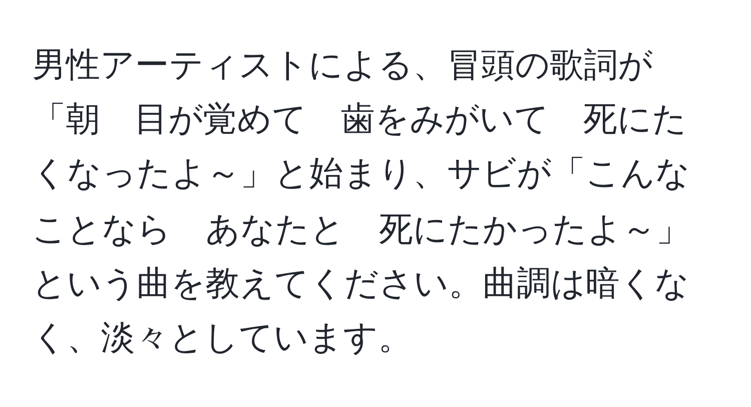 男性アーティストによる、冒頭の歌詞が「朝　目が覚めて　歯をみがいて　死にたくなったよ～」と始まり、サビが「こんなことなら　あなたと　死にたかったよ～」という曲を教えてください。曲調は暗くなく、淡々としています。