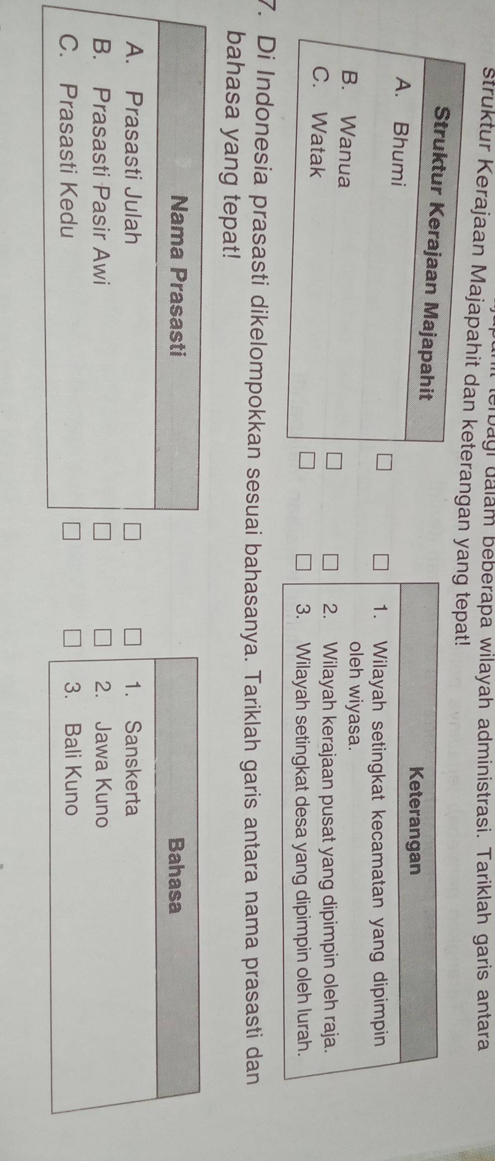 terbagi dalam beberapa wilayah administrasi. Tariklah garis antara
Struktur Kerajaan Majapahingan yang tepat!
Keterangan
1. Wilayah setingkat kecamatan yang dipimpin
oleh wiyasa.
2. Wilayah kerajaan pusat yang dipimpin oleh raja.
3. Wilayah setingkat desa yang dipimpin oleh lurah.
7. Di Indonesia prasasti dikelompokkan sesuai bahasanya. Tariklah garis antara nama prasasti dan
bahasa yang tepat!
Nama Prasasti Bahasa
A. Prasasti Julah 1. Sanskerta
B. Prasasti Pasir Awi 2. Jawa Kuno
C. Prasasti Kedu 3. Bali Kuno