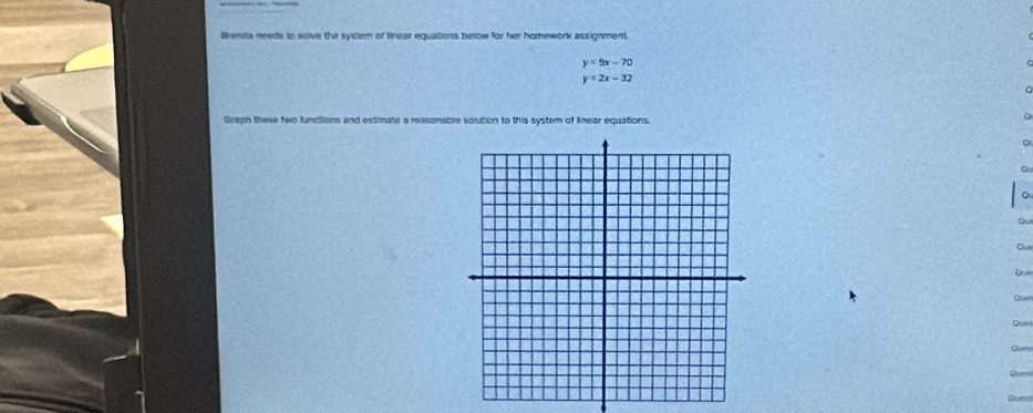 Brenda needs to solve the system of linear equations below for her homework assignment.
y=9x-70
y=2x-32
Graph these two functions and estimate a reasonable soltion to this system of linear equations
。
ov
Our
Que
Dum
0 
Quest