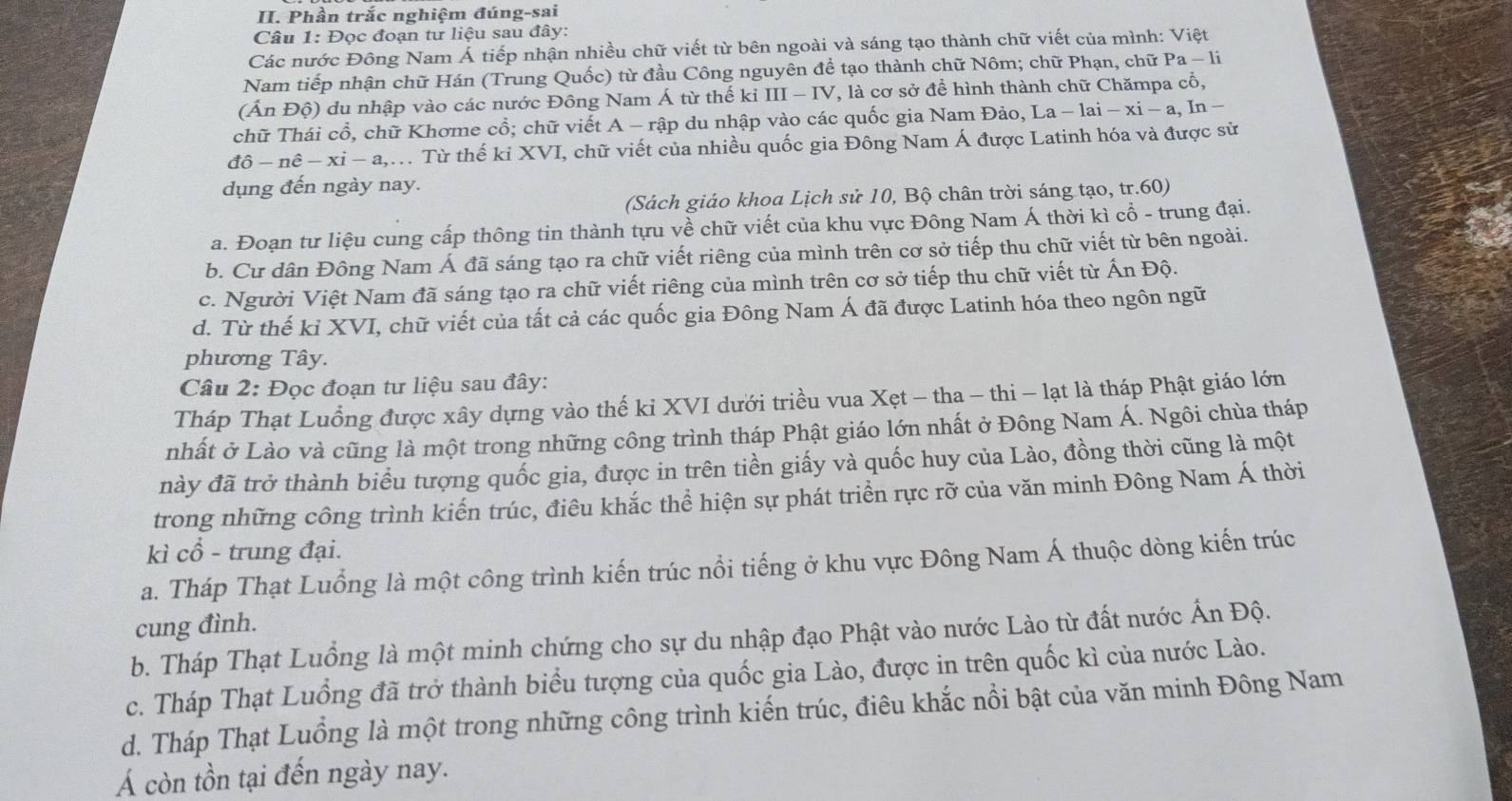 Phần trắc nghiệm đúng-sai
Câu 1: Đọc đoạn tư liệu sau đây:
Các nước Đông Nam Á tiếp nhận nhiều chữ viết từ bên ngoài và sáng tạo thành chữ viết của mình: Việt
Nam tiếp nhận chữ Hán (Trung Quốc) từ đầu Công nguyên để tạo thành chữ Nôm; chữ Phạn, chữ Pa-1i
(Ấn Độ) du nhập vào các nước Đông Nam Á từ thế kỉ III - IV, là cơ sở để hình thành chữ Chămpa cổ,
chữ Thái cổ, chữ Khơme cổ; chữ viết . A-r vập du nhập vào các quốc gia Nam Đảo, La-1ai-xi-a,In-
dhat o-nhat e-xi-a,. Từ thế ki XVI, chữ viết của nhiều quốc gia Đông Nam Á được Latinh hóa và được sử
dụng đến ngày nay.
(Sách giáo khoa Lịch sử 10, Bộ chân trời sáng tạo, tr.60)
a. Đoạn tư liệu cung cấp thông tin thành tựu về chữ viết của khu vực Đông Nam Á thời kì cổ - trung đại.
b. Cư dân Đông Nam Á đã sáng tạo ra chữ viết riêng của mình trên cơ sở tiếp thu chữ viết từ bên ngoài.
c. Người Việt Nam đã sáng tạo ra chữ viết riêng của mình trên cơ sở tiếp thu chữ viết từ Ấn Độ.
d. Từ thế kỉ XVI, chữ viết của tất cả các quốc gia Đông Nam Á đã được Latinh hóa theo ngôn ngữ
phương Tây.
Câu 2: Đọc đoạn tư liệu sau đây:
Tháp Thạt Luồng được xây dựng vào thế ki XVI dưới triều vua Xẹt - tha - thi - lạt là tháp Phật giáo lớn
nhất ở Lào và cũng là một trong những công trình tháp Phật giáo lớn nhất ở Đông Nam Á. Ngôi chùa tháp
này đã trở thành biểu tượng quốc gia, được in trên tiền giấy và quốc huy của Lào, đồng thời cũng là một
trong những công trình kiến trúc, điêu khắc thể hiện sự phát triển rực rỡ của văn minh Đông Nam Á thời
kì cổ - trung đại.
a. Tháp Thạt Luồng là một công trình kiến trúc nổi tiếng ở khu vực Đông Nam Á thuộc dòng kiến trúc
cung đình.
b. Tháp Thạt Luồng là một minh chứng cho sự du nhập đạo Phật vào nước Lào từ đất nước Ấn Độ.
c. Tháp Thạt Luồng đã trở thành biểu tượng của quốc gia Lào, được in trên quốc kì của nước Lào.
d. Tháp Thạt Luồng là một trong những công trình kiến trúc, điêu khắc nổi bật của văn minh Đông Nam
Á còn tồn tại đến ngày nay.