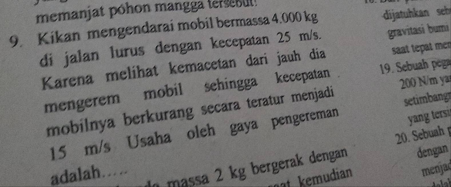 memanjat póhon mangga tersebut: 
9. Kikan mengendarai mobil bermassa 4.000 kg
dijatuhkan seh 
di jalan lurus dengan kecepatan 25 m/s. 
gravitasi bumi 
Karena melihat kemacetan dari jauh dia 
saat tepat mén
200 N/m ya 
mengerem mobil sehingga kecepatan 19. Sebuah pega 
mobilnya berkurang secara teratur menjadi 
yang tersi
15 m/s Usaha oleh gaya pengereman setimbang 
20. Sebuah 
menjaç 
- massa 2 kg bergerak dengan 
dengan 
adalah.... 
t eudian 
lolaí