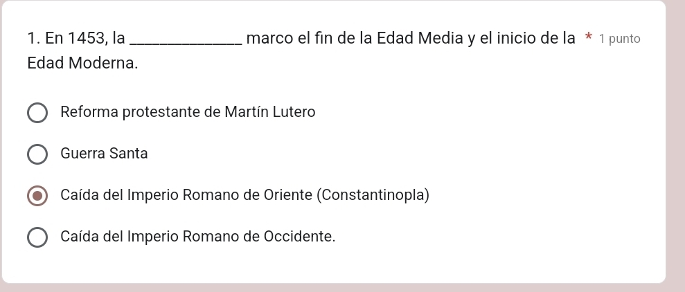 En 1453, la _marco el fin de la Edad Media y el inicio de la * 1 punto
Edad Moderna.
Reforma protestante de Martín Lutero
Guerra Santa
Caída del Imperio Romano de Oriente (Constantinopla)
Caída del Imperio Romano de Occidente.