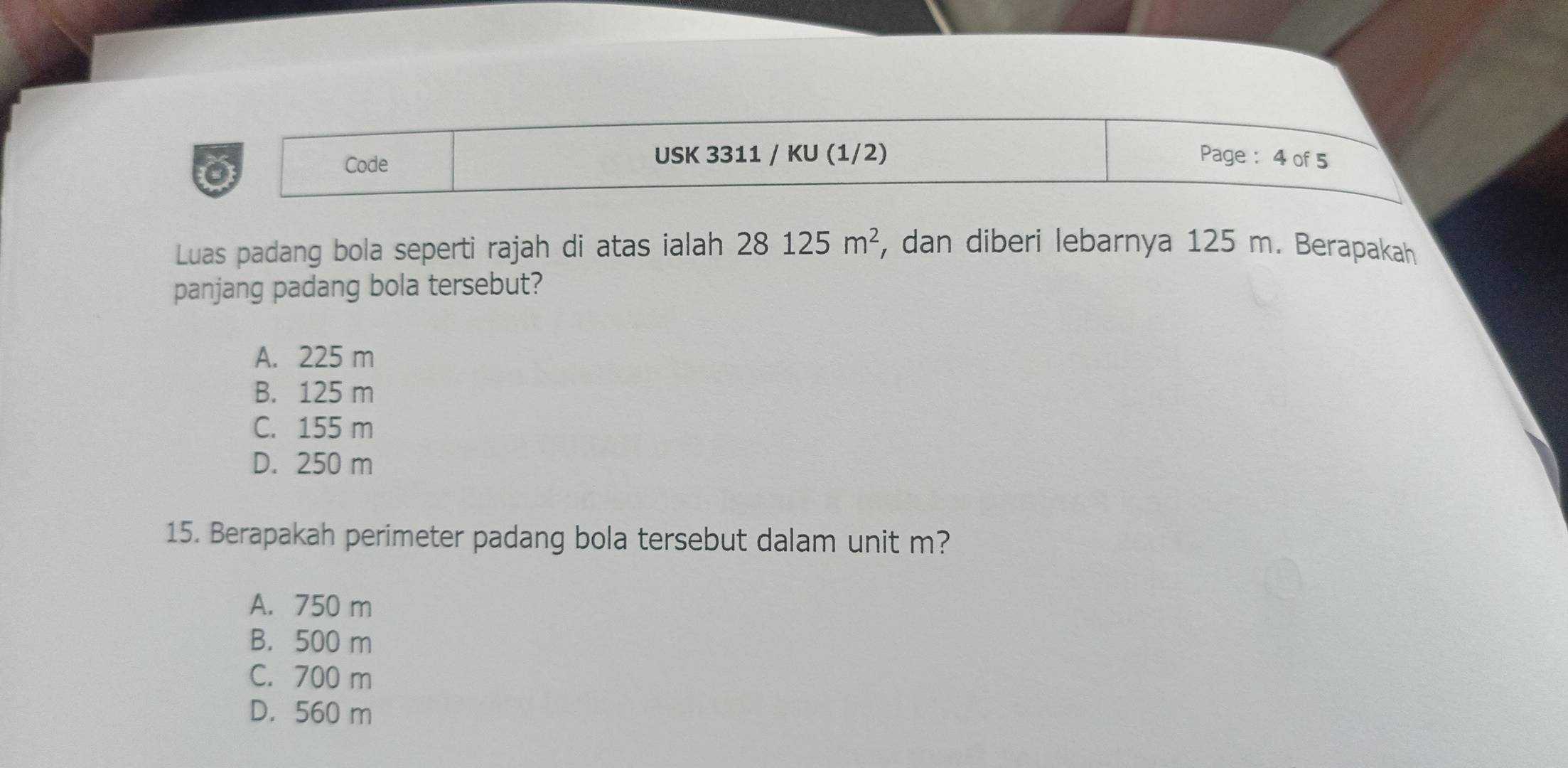 Code USK 3311 / KU (1/2) Page : 4 of 5
Luas padang bola seperti rajah di atas ialah 28125m^2 , dan diberi lebarnya 125 m. Berapakah
panjang padang bola tersebut?
A. 225 m
B. 125 m
C. 155 m
D. 250 m
15. Berapakah perimeter padang bola tersebut dalam unit m?
A. 750 m
B. 500 m
C. 700 m
D. 560 m