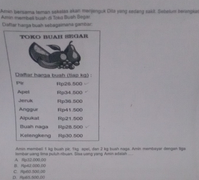 Amin bersama teman sekelas akan menjenguk Dita yang sedang sakit. Sebelum berangkat
Amin membell buah di Toko Bush Segar
Daftar harga buah sebagaimana gambar:
TOKO BUAH SEGAR
Daftar harga buah (tiap kg) :
Pir Rp26.500
Apel Rp34.500
Jeruk Rp36.500
Anggur Rp41.500
Alpukat Rp21.500
Buah naga Rp28.500
Kelengkeng Rp30.500
Amin membeli 1 kg buah pir, 1kg apel, dan 2 kg buah naga. Amin membayar dengan tiga
lembar uang lima puluh ribuan. Sisa uang yang Amin adalah ....
A. Rp32.000,00
B. Rp42.000,00
C. Rp60.500,00
D. Rp65.500,00