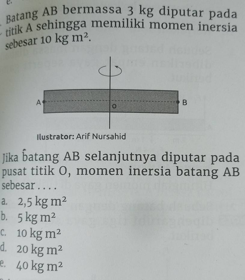 Batang AB bermassa 3 kg diputar pada
titik A sehingga memiliki momen inersia
sebesa r10kgm^2. 
A
。
B
Ilustrator: Arif Nursahid
Jika batang AB selanjutnya diputar pada
pusat titik O, momen inersia batang AB
sebesar . . . .
a. 2,5kgm^2
b. 5kgm^2
C. 10kgm^2
d. 20kgm^2
e. 40kgm^2