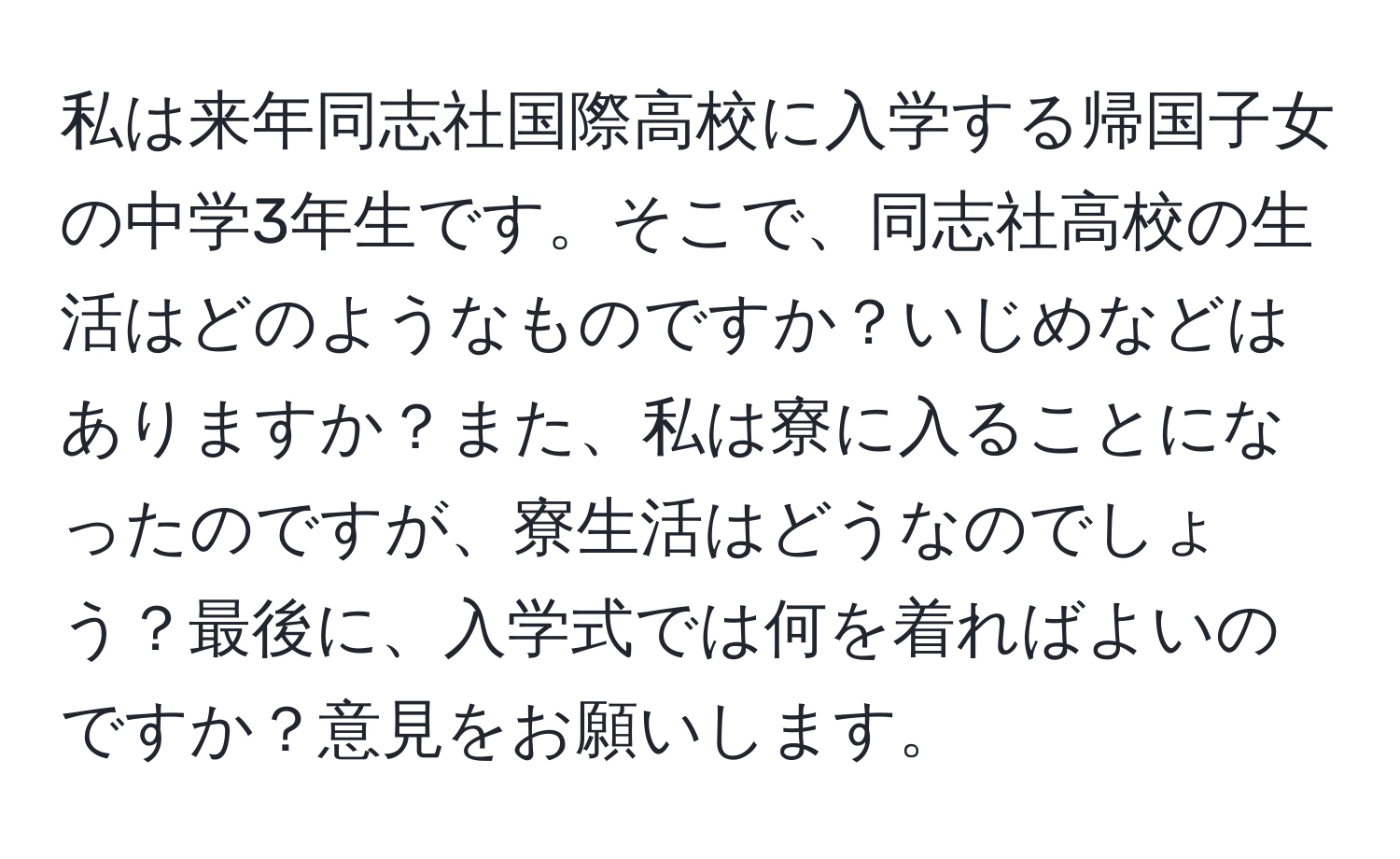 私は来年同志社国際高校に入学する帰国子女の中学3年生です。そこで、同志社高校の生活はどのようなものですか？いじめなどはありますか？また、私は寮に入ることになったのですが、寮生活はどうなのでしょう？最後に、入学式では何を着ればよいのですか？意見をお願いします。