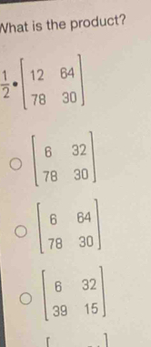 What is the product?
 1/2 · beginbmatrix 12&64 78&30endbmatrix
beginbmatrix 6&32 78&30endbmatrix
beginbmatrix 6&64 78&30endbmatrix
beginbmatrix 6&32 39&15endbmatrix