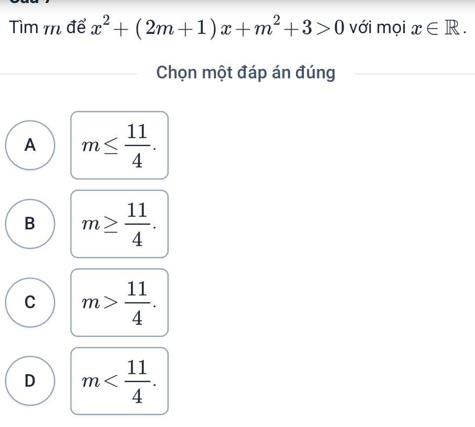 Tìm m để x^2+(2m+1)x+m^2+3>0 với mọi x∈ R. 
Chọn một đáp án đúng
A m≤  11/4 .
B m≥  11/4 .
C m> 11/4 .
D m .