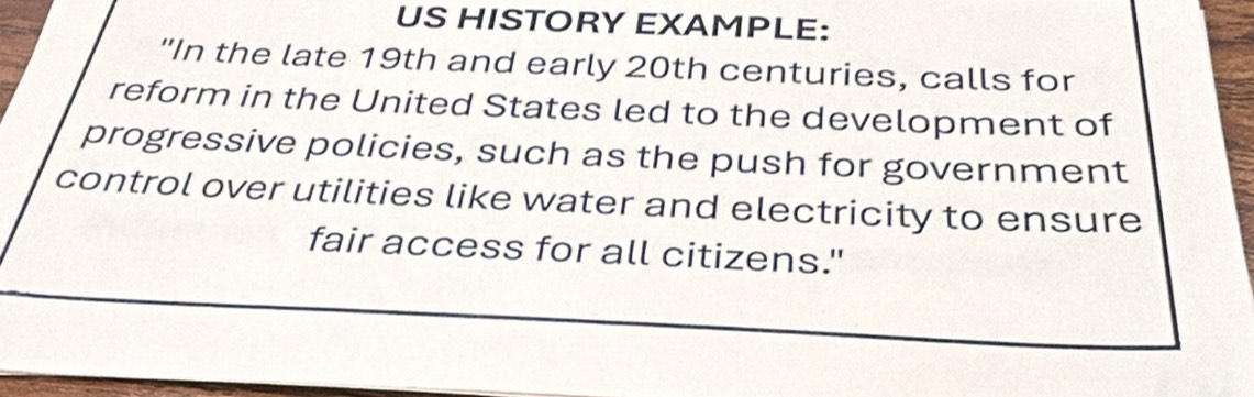 US HISTORY EXAMPLE: 
"In the late 19th and early 20th centuries, calls for 
reform in the United States led to the development of 
progressive policies, such as the push for government 
control over utilities like water and electricity to ensure 
fair access for all citizens."