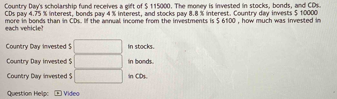 Country Day's scholarship fund receives a gift of $ 115000. The money is invested in stocks, bonds, and CDs. 
CDs pay 4.75 % interest, bonds pay 4 % interest, and stocks pay 8.8 % interest. Country day invests $ 10000
more in bonds than in CDs. If the annual income from the investments is $ 6100 , how much was invested in 
each vehicle? 
Country Day invested $ □ in stocks. 
Country Day invested $ □ in bonds. 
Country Day invested $ □ in CDs. 
Question Help: Video