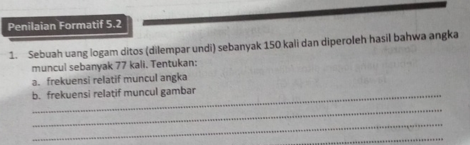 Penilaian Formatif 5.2 
1. Sebuah uang logam ditos (dilempar undi) sebanyak 150 kali dan diperoleh hasil bahwa angka 
muncul sebanyak 77 kali. Tentukan: 
a. frekuensi relatif muncul angka 
_b. frekuensi relatif muncul gambar 
_ 
_ 
_