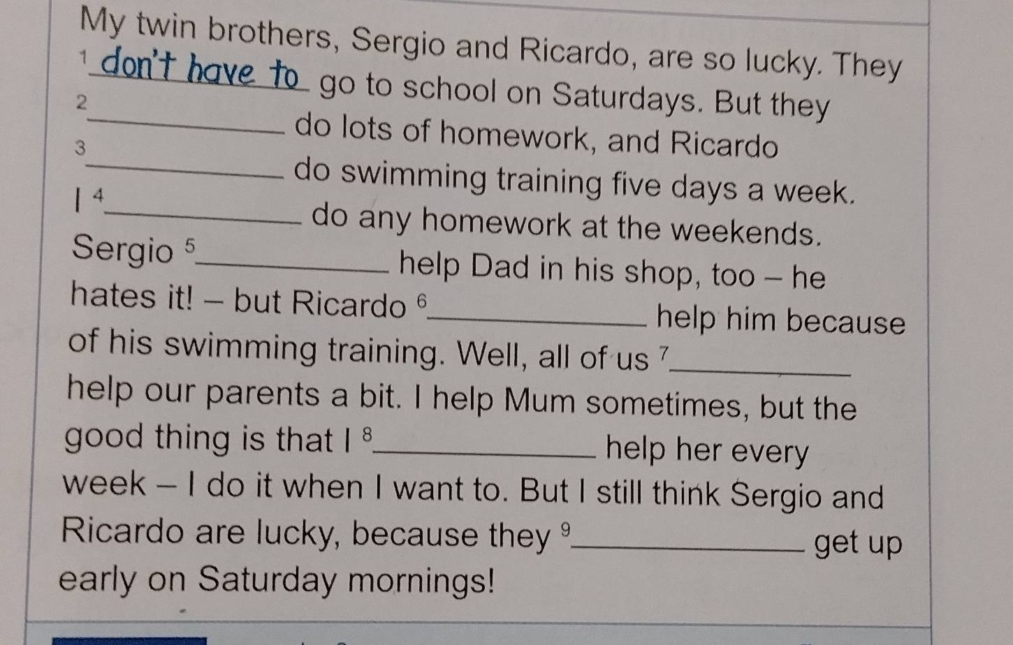 My twin brothers, Sergio and Ricardo, are so lucky. They 
1 
_ 
2 
go to school on Saturdays. But they 
do lots of homework, and Ricardo 
3 
_do swimming training five days a week.
1^4
_do any homework at the weekends. 
Sergio 5_ help Dad in his shop, too - he 
hates it! - but Ricardo ° 
_help him because 
of his swimming training. Well, all of us 7_ 
help our parents a bit. I help Mum sometimes, but the 
good thing is that |^8 _ help her every 
week - I do it when I want to. But I still think Sergio and 
Ricardo are lucky, because they _get up 
early on Saturday mornings!