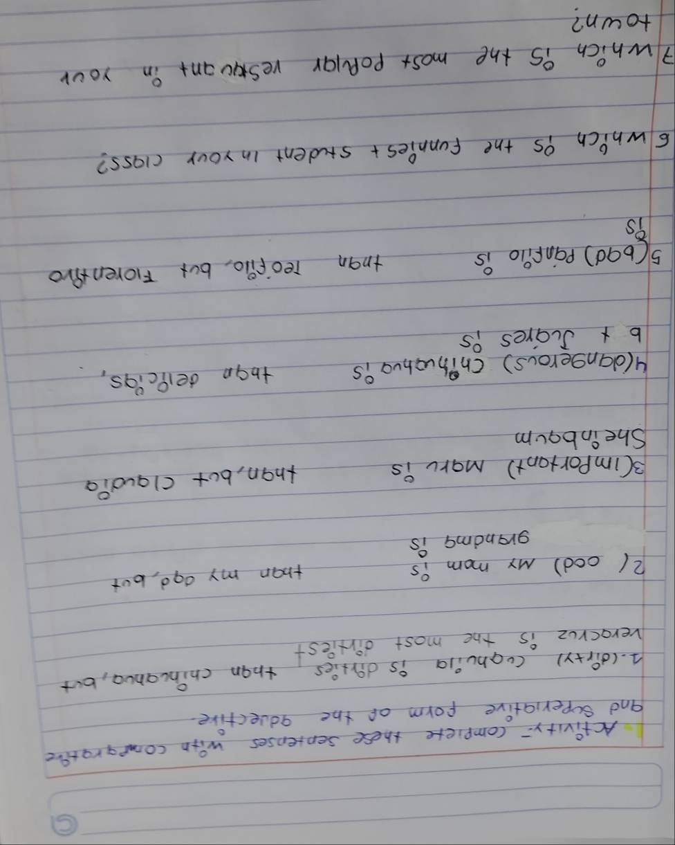 Activity= compiete these sentenses with compgrative 
and superiative form of the qquective 
A. (dir+y) cughuila is dirties than chincanua, but 
verocruz is the most dirfiest 
2(ood) My mom is 
than my ago, but 
grandma is 
3(importont) maru is 
than, but claud?a 
She inbqum 
4(dangerous) Cnihuahua is than delpcigs, 
b x Scares is 
5(b9d) panfilo is than reofllo, but Foren Aro 
6which 9S the funnies+ student in your class? 
7which is the most poplar reswuant in your 
town?