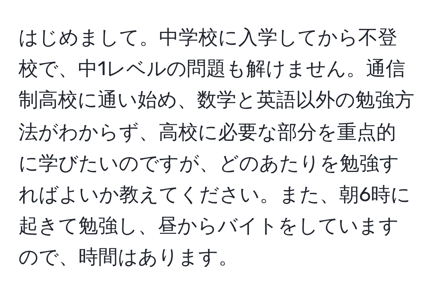 はじめまして。中学校に入学してから不登校で、中1レベルの問題も解けません。通信制高校に通い始め、数学と英語以外の勉強方法がわからず、高校に必要な部分を重点的に学びたいのですが、どのあたりを勉強すればよいか教えてください。また、朝6時に起きて勉強し、昼からバイトをしていますので、時間はあります。