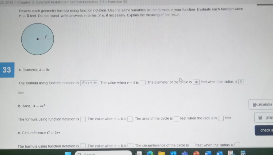 CC 2015 > Chapter 3: Function Notation > Section Exercises 3.3> Exercise 33
Rewrite each geometry formula using function notation. Use the same variables as the formula in your function. Evaluate each function when
r=5 feet. Do not round: write answers in terms of π, if necessary Explain the meaning of the result
33 a. Diameter. d=2r
The formula using function notation is d(x)=2x The value when r=5 iS □ The diameter of the circle is 10 feet when the radius is 5
feet.
b. Area, A=π r^2 calculator
The formula using function notation is □. The value when r=5 is □. The area of the circle is □ feet when the radius is □ CC grap
c. Circumference C=2π r check a
The formula using function notation is □ t The value when r=5 iS □ The circumference of the circle is □ feet when the radius is □