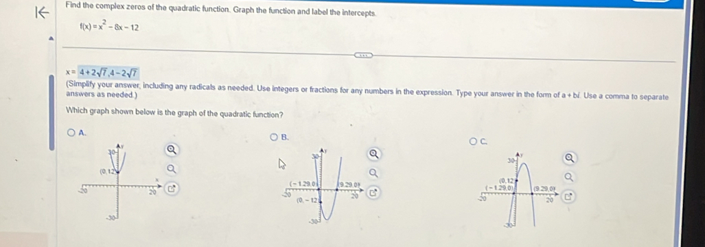 Find the complex zeros of the quadratic function. Graph the function and label the intercepts.
f(x)=x^2-8x-12
x=4+2sqrt(7),4-2sqrt(7)
(Simplify your answer, including any radicals as needed. Use integers or fractions for any numbers in the expression. Type your answer in the form of a a + bí. Use a comma to separate
answers as needed.)
Which graph shown below is the graph of the quadratic function?
A.
B.
C.