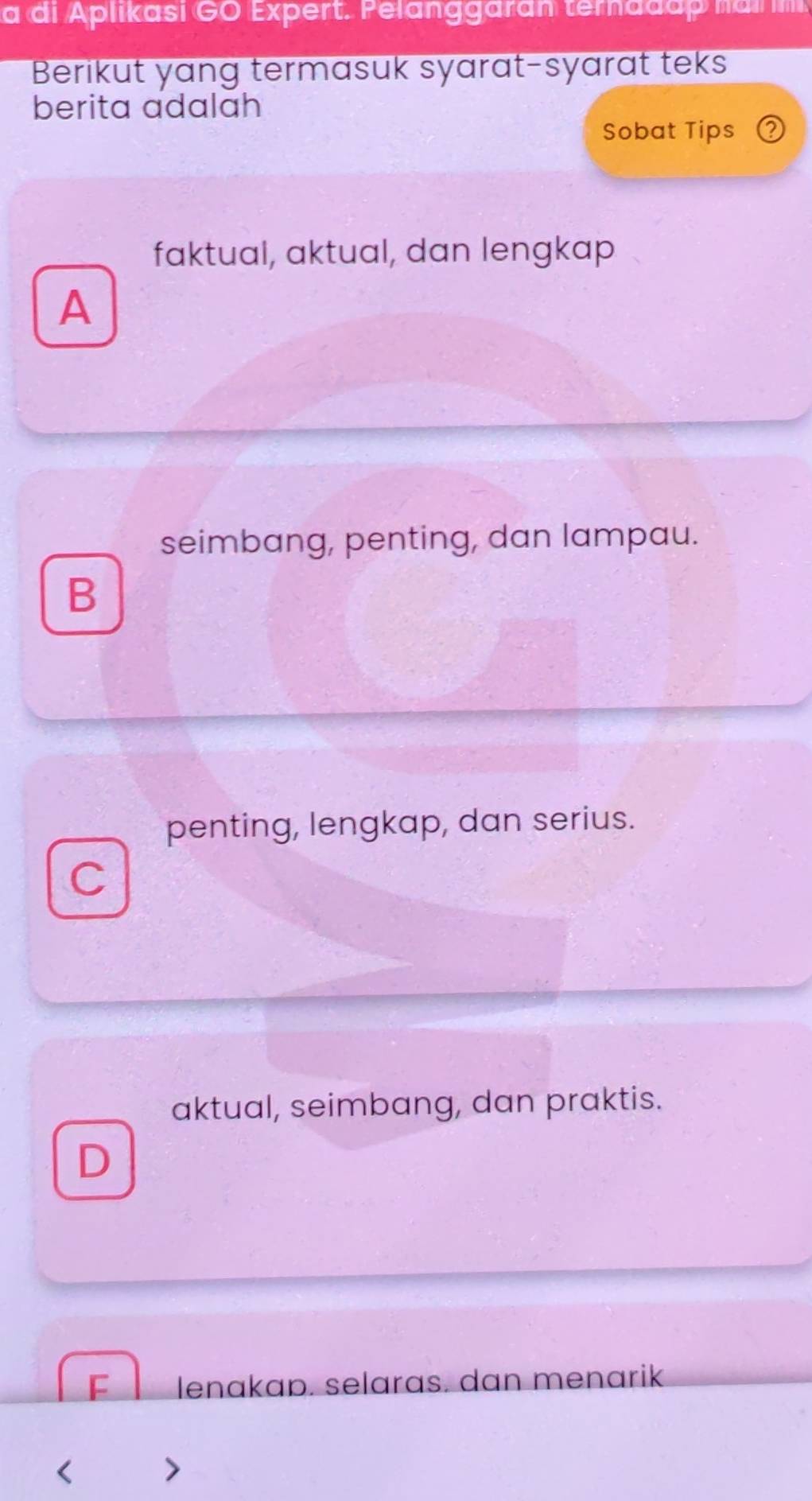 a di Aplikasi GO Expert. Pelanggaran ternadap na m
Berikut yang termasuk syarat-syarat teks
berita adalah
Sobat Tips
faktual, aktual, dan lengkap
A
seimbang, penting, dan lampau.
B
penting, lengkap, dan serius.
C
aktual, seimbang, dan praktis.
D
lenakap. selaras. dan menarik